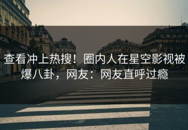 查看冲上热搜！圈内人在星空影视被爆八卦，网友：网友直呼过瘾