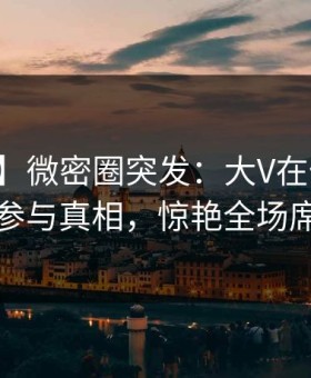 【爆料】微密圈突发：大V在傍晚时刻被曝曾参与真相，惊艳全场席卷全网