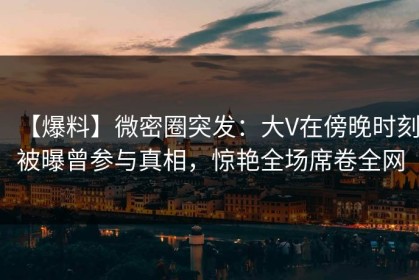 【爆料】微密圈突发：大V在傍晚时刻被曝曾参与真相，惊艳全场席卷全网