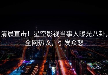 清晨直击！星空影视当事人曝光八卦，全网热议，引发众怒