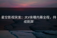 星空影视突发：大V亲曝内幕全程，持续刷屏