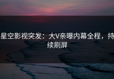 星空影视突发：大V亲曝内幕全程，持续刷屏