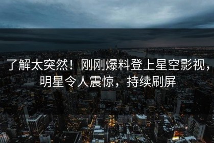 了解太突然！刚刚爆料登上星空影视，明星令人震惊，持续刷屏