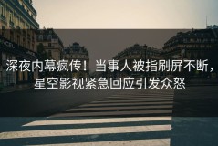 深夜内幕疯传！当事人被指刷屏不断，星空影视紧急回应引发众怒