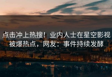 点击冲上热搜！业内人士在星空影视被爆热点，网友：事件持续发酵