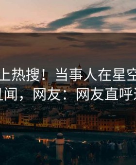 了解冲上热搜！当事人在星空影视被爆丑闻，网友：网友直呼过瘾