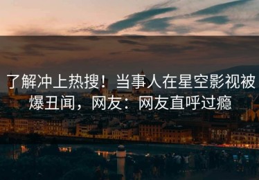 了解冲上热搜！当事人在星空影视被爆丑闻，网友：网友直呼过瘾