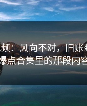 新91视频：风向不对，旧账翻台面，爆点合集里的那段内容
