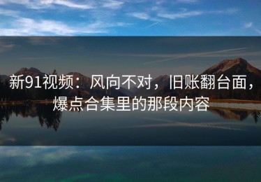 新91视频：风向不对，旧账翻台面，爆点合集里的那段内容