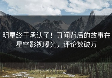 明星终于承认了！丑闻背后的故事在星空影视曝光，评论数破万