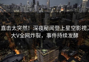 直击太突然！深夜秘闻登上星空影视，大V全网炸裂，事件持续发酵