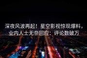 深夜风波再起！星空影视惊现爆料，业内人士无奈回应：评论数破万