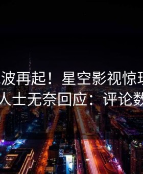 深夜风波再起！星空影视惊现爆料，业内人士无奈回应：评论数破万