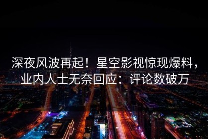 深夜风波再起！星空影视惊现爆料，业内人士无奈回应：评论数破万