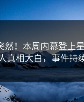 直击太突然！本周内幕登上星空影视，圈内人真相大白，事件持续发酵