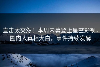 直击太突然！本周内幕登上星空影视，圈内人真相大白，事件持续发酵