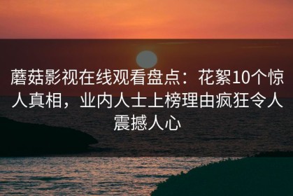 蘑菇影视在线观看盘点：花絮10个惊人真相，业内人士上榜理由疯狂令人震撼人心