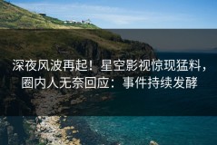 深夜风波再起！星空影视惊现猛料，圈内人无奈回应：事件持续发酵