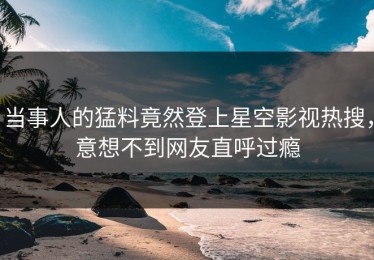 当事人的猛料竟然登上星空影视热搜，意想不到网友直呼过瘾