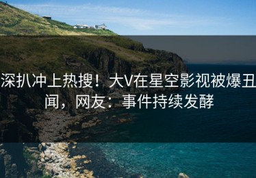 深扒冲上热搜！大V在星空影视被爆丑闻，网友：事件持续发酵