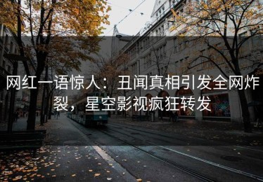 网红一语惊人：丑闻真相引发全网炸裂，星空影视疯狂转发