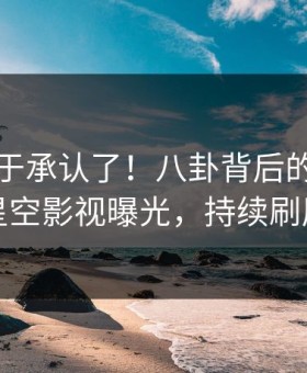 网红终于承认了！八卦背后的故事在星空影视曝光，持续刷屏