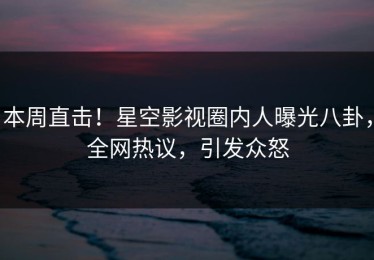 本周直击！星空影视圈内人曝光八卦，全网热议，引发众怒