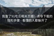 我查了91吃瓜相关页面：诱导下载的隐形步骤 - 看懂的人都躲开了