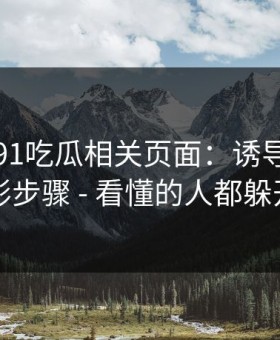 我查了91吃瓜相关页面：诱导下载的隐形步骤 - 看懂的人都躲开了