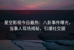 星空影视今日最热：八卦事件曝光，当事人现场揭秘，引爆社交圈