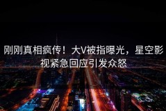 刚刚真相疯传！大V被指曝光，星空影视紧急回应引发众怒