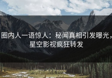 圈内人一语惊人：秘闻真相引发曝光，星空影视疯狂转发