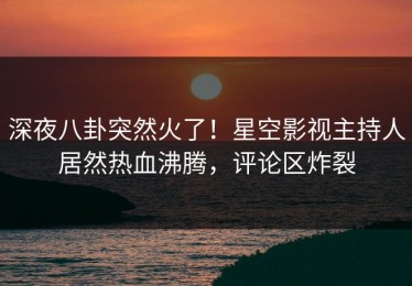 深夜八卦突然火了！星空影视主持人居然热血沸腾，评论区炸裂
