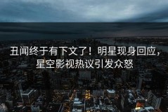 丑闻终于有下文了！明星现身回应，星空影视热议引发众怒