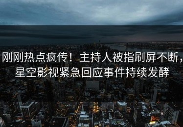 刚刚热点疯传！主持人被指刷屏不断，星空影视紧急回应事件持续发酵