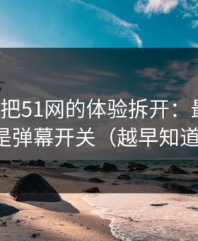 我用7天把51网的体验拆开：最关键的居然是弹幕开关（越早知道越好）