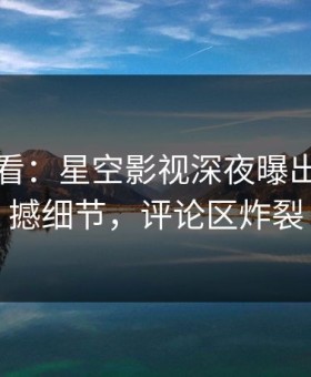 限时查看：星空影视深夜曝出花絮震撼细节，评论区炸裂