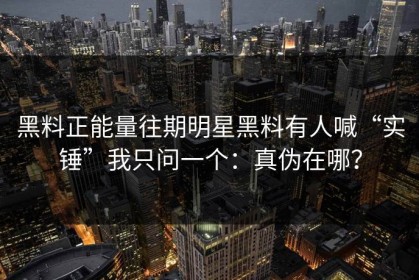 黑料正能量往期明星黑料有人喊“实锤”我只问一个：真伪在哪？