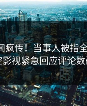 刚刚丑闻疯传！当事人被指全网热议，星空影视紧急回应评论数破万