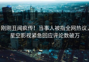 刚刚丑闻疯传！当事人被指全网热议，星空影视紧急回应评论数破万