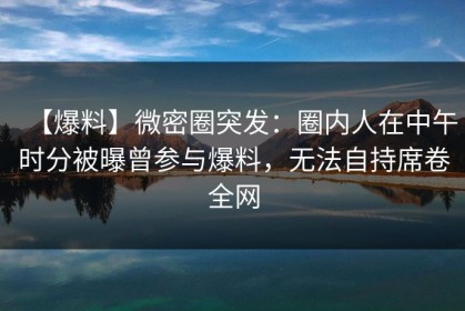 【爆料】微密圈突发：圈内人在中午时分被曝曾参与爆料，无法自持席卷全网