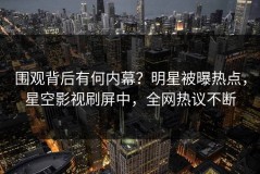 围观背后有何内幕？明星被曝热点，星空影视刷屏中，全网热议不断