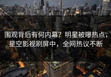 围观背后有何内幕？明星被曝热点，星空影视刷屏中，全网热议不断