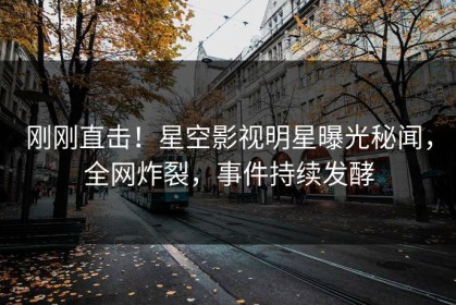 刚刚直击！星空影视明星曝光秘闻，全网炸裂，事件持续发酵
