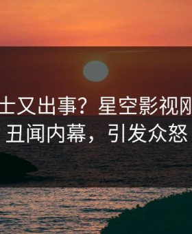 业内人士又出事？星空影视刚刚曝出丑闻内幕，引发众怒