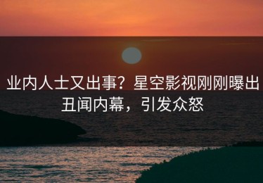 业内人士又出事？星空影视刚刚曝出丑闻内幕，引发众怒