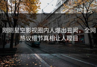 刚刚星空影视圈内人爆出丑闻，全网热议细节真相让人瞠目