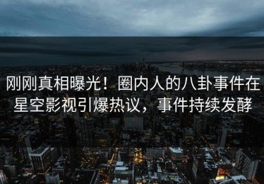 刚刚真相曝光！圈内人的八卦事件在星空影视引爆热议，事件持续发酵