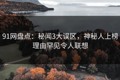 91网盘点：秘闻3大误区，神秘人上榜理由罕见令人联想