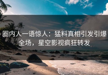 圈内人一语惊人：猛料真相引发引爆全场，星空影视疯狂转发